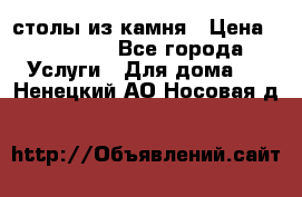 столы из камня › Цена ­ 55 000 - Все города Услуги » Для дома   . Ненецкий АО,Носовая д.